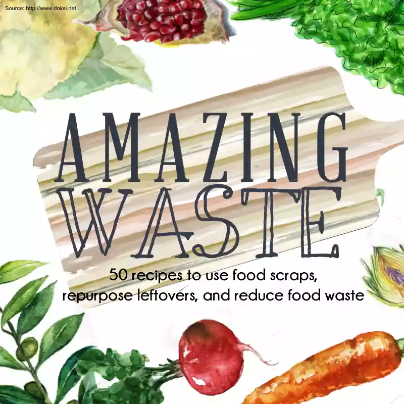 Amazing Waste, 50 Recipes to Use Food Scraps, Repurpose Leftovers, and Reduce Food Waste